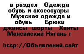  в раздел : Одежда, обувь и аксессуары » Мужская одежда и обувь »  » Брюки, джинсы, шорты . Ханты-Мансийский,Нягань г.